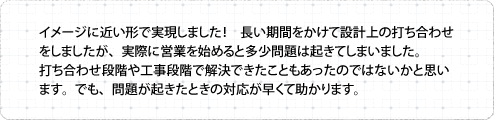 イメージに近い形で実現しました！長い期間をかけて設計上の打ち合わせをしましたが、実際に営業を始めると多少問題は起きてしまいました。打ち合わせ段階や工事段階で解決できたこともあったのではないかと思います。でも、問題が起きたときの対応が早くて助かります。