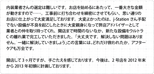 内装業者さんの選定は難しいです。お店を始めるにあたって、一番大きな金額が動きますので……。工事前に打ち合わせを綿密にさせてもらい、思い通りのお店に仕上がって大変満足しております。大変よかったのは、j-Stationさん手配でない設備が不良を起こしたときに大変親身になって弊店アドバイザーとして業者との仲を取り持ってくれ、開店まで時間のないなか、新たな設備をウルトラCの離れ業で完工していただきました。「大丈夫です。解決しない問題はありません。一緒に解決していきましょう」この言葉には、どれだけ救われたか。アフターケアも万全です。 開店して3ヶ月ですが、手ごたえを感じております。今後は、2号店を2012年末から2013年初頭に計画しております。