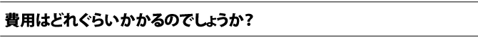 費用はどれぐらいかかるのでしょうか？