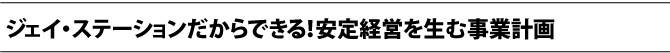 ジェイ・ステーションだからできる！安定経営を生む事業計画