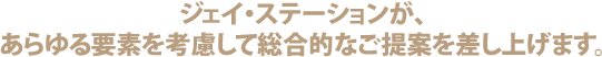 ジェイ・ステーションが、あらゆる要素を考慮して総合的なご提案を差し上げます。