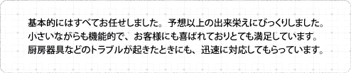 基本的にはすべてお任せしました。予想以上の出来栄えにびっくりしました。小さいながらも機能的で、お客様にも喜ばれておりとても満足しています。厨房器具などのトラブルが起きたときにも、迅速に対応してもらっています。